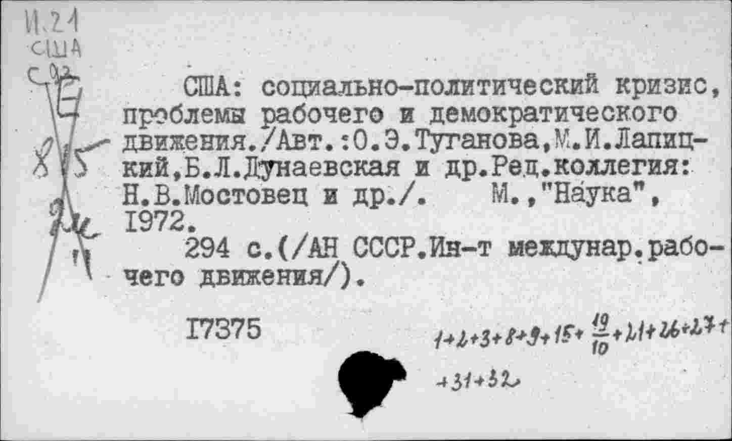 ﻿ЦЛ4
США
Нр США: социально-политический кризис, \Ч проблемы рабочего и демократического движения./Авт. :0.Э.Туганова,М.И.Лапиц-Ш кий,Б.Л.Дунаевская и др.Рец.коллегия:
2 Н.В.Мостовец и др./. М.,"Наука",
Дс 1972.
] дГ 294 с. (/АН СССР.Ин-т междунар.рабо-чего движения/).
Г7375